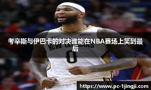 考辛斯与伊巴卡的对决谁能在NBA赛场上笑到最后